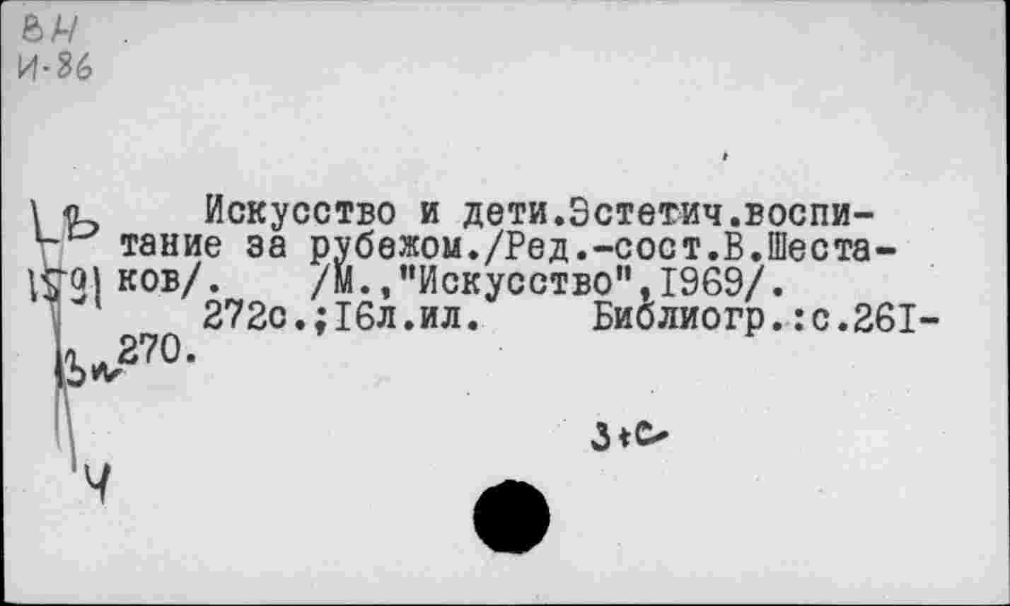 ﻿ел/
И" 86
Искусство и дети.Эстетич.воспитание за рубежом./Ред.-сост.В.Шеста-ков/. /М.,“Искусство”,1969/.
272с.;16л.ил. Библиогр.:с.261-><и270.
